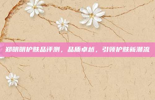 郑明明护肤品评测,品质卓越,引领护肤新潮流