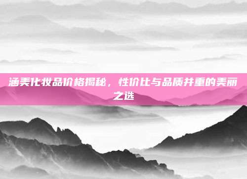 涵美化妆品价格揭秘,性价比与品质并重的美丽之选