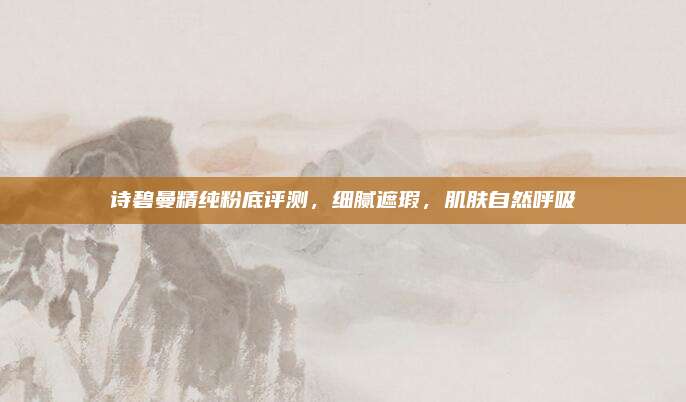 诗碧曼精纯粉底评测,细腻遮瑕,肌肤自然呼吸