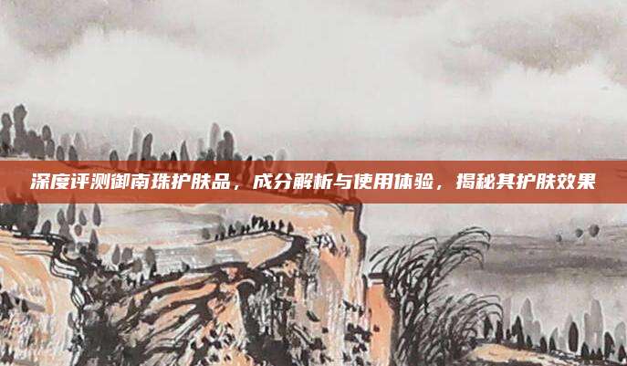 深度评测御南珠护肤品,成分解析与使用体验,揭秘其护肤效果