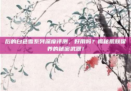 后的白色雪系列深度评测，好用吗？揭秘肌肤保养的秘密武器！