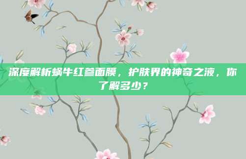 深度解析蜗牛红参面膜，护肤界的神奇之液，你了解多少？