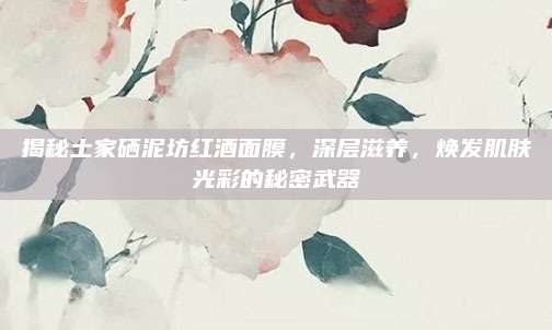 揭秘土家硒泥坊红酒面膜，深层滋养，焕发肌肤光彩的秘密武器