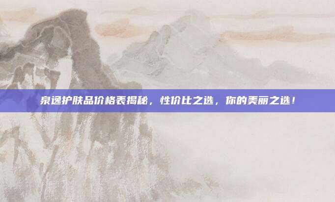 泉逸护肤品价格表揭秘,性价比之选,你的美丽之选!