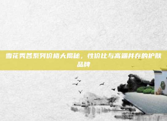 雪花秀各系列价格大揭秘，性价比与高端并存的护肤品牌