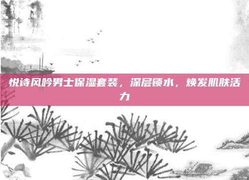 悦诗风吟男士保湿套装，深层锁水，焕发肌肤活力