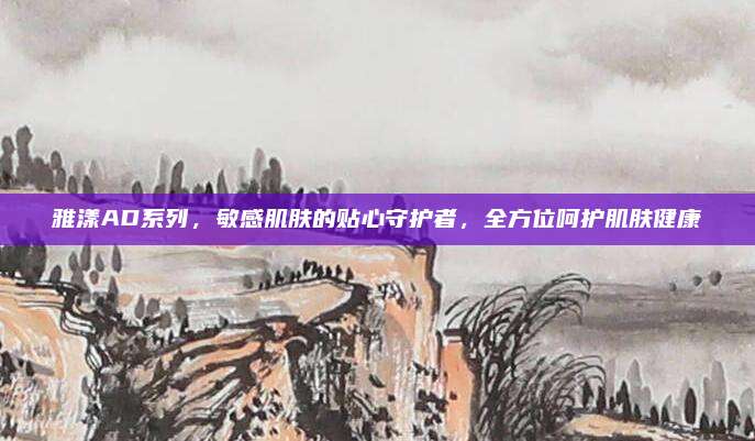 雅漾AD系列，敏感肌肤的贴心守护者，全方位呵护肌肤健康