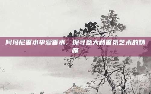 阿玛尼香水挚爱香水，探寻意大利香氛艺术的精髓