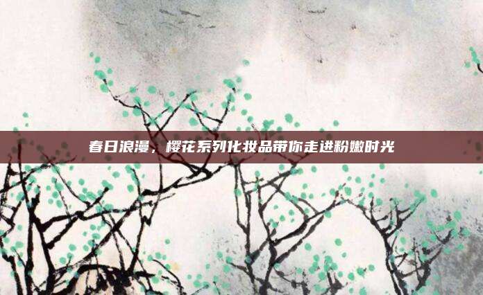 春日浪漫，樱花系列化妆品带你走进粉嫩时光