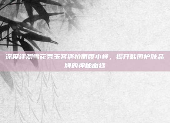 深度评测雪花秀玉容撕拉面膜小样,揭开韩国护肤品牌的神秘面纱