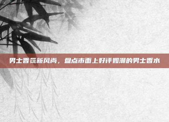 男士香氛新风尚,盘点市面上好评如潮的男士香水