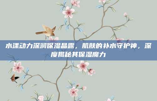 水漾动力深润保湿晶露，肌肤的补水守护神，深度揭秘其保湿魔力