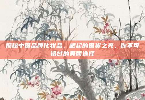揭秘中国品牌化妆品，崛起的国货之光，你不可错过的美丽选择