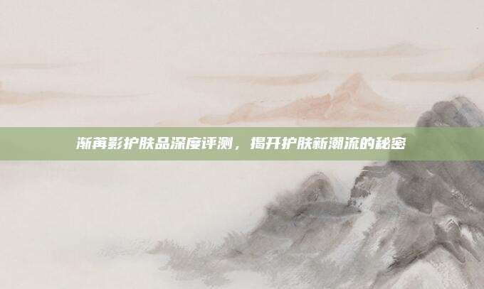 渐苒影护肤品深度评测，揭开护肤新潮流的秘密