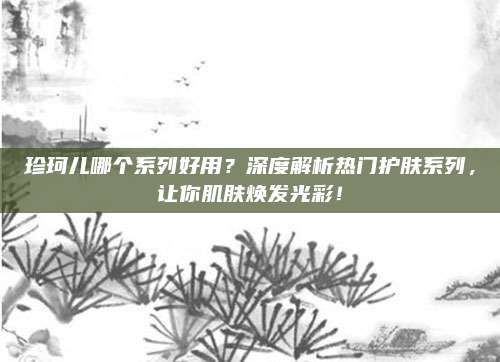 珍珂儿哪个系列好用？深度解析热门护肤系列，让你肌肤焕发光彩！