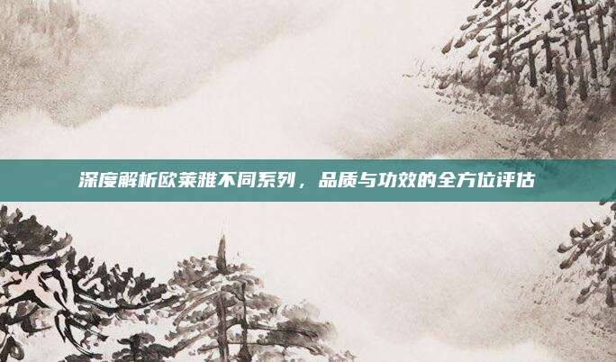深度解析欧莱雅不同系列，品质与功效的全方位评估