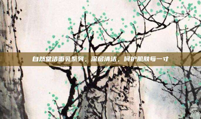 自然堂洁面乳系列,深层清洁,呵护肌肤每一寸