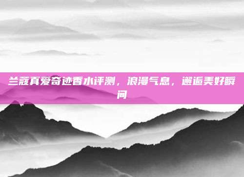 兰蔻真爱奇迹香水评测，浪漫气息，邂逅美好瞬间