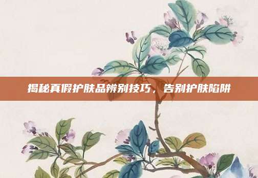 揭秘真假护肤品辨别技巧,告别护肤陷阱