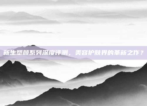 新生塑颜系列深度评测，美容护肤界的革新之作？