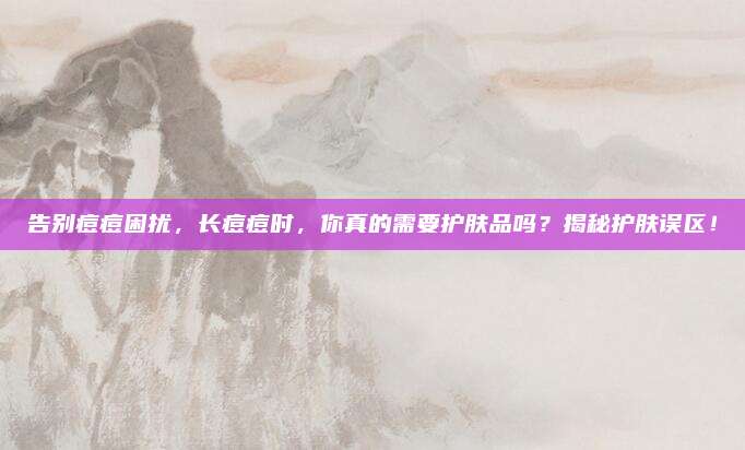 告别痘痘困扰,长痘痘时,你真的需要护肤品吗?揭秘护肤误区!