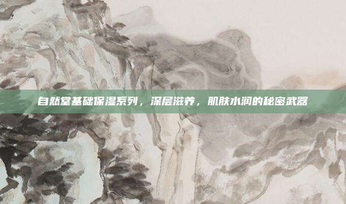 自然堂基础保湿系列,深层滋养,肌肤水润的秘密武器