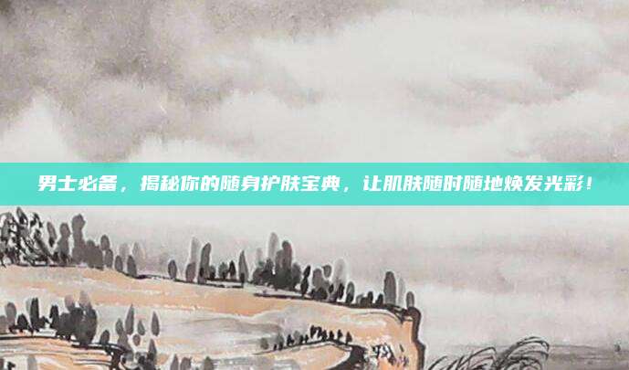 男士必备,揭秘你的随身护肤宝典,让肌肤随时随地焕发光彩!