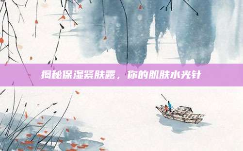 揭秘保湿紧肤露,你的肌肤水光针