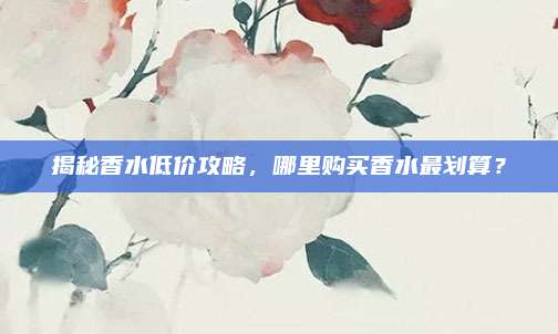 揭秘香水低价攻略，哪里购买香水最划算？