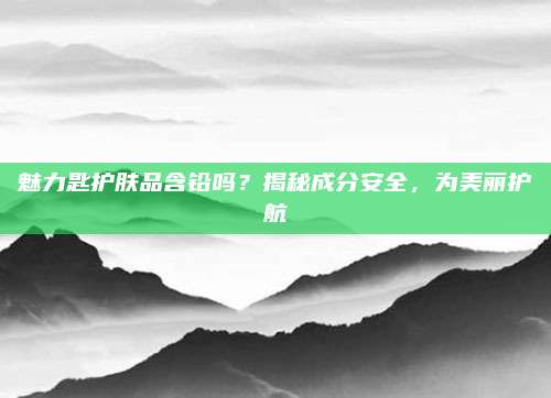 魅力匙护肤品含铅吗？揭秘成分安全，为美丽护航