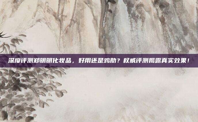 深度评测郑明明化妆品，好用还是鸡肋？权威评测揭露真实效果！