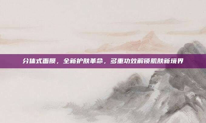 分体式面膜,全新护肤革命,多重功效解锁肌肤新境界
