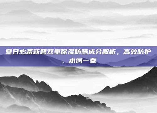 夏日必备新碧双重保湿防晒成分解析,高效防护,水润一夏