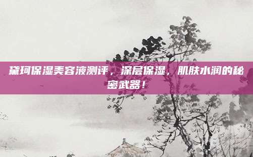 黛珂保湿美容液测评，深层保湿，肌肤水润的秘密武器！