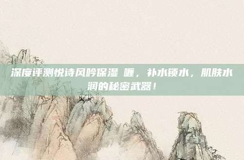 深度评测悦诗风吟保湿啫喱,补水锁水,肌肤水润的秘密武器!