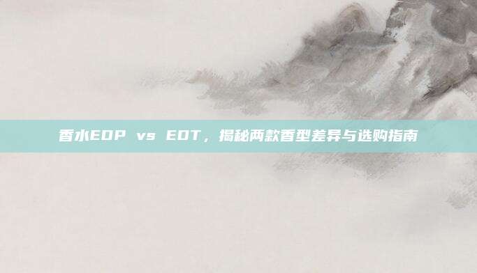 香水EDP vs EDT,揭秘两款香型差异与选购指南