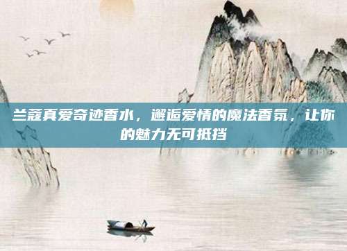兰蔻真爱奇迹香水,邂逅爱情的魔法香氛,让你的魅力无可抵挡