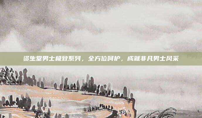 资生堂男士极致系列,全方位呵护,成就非凡男士风采