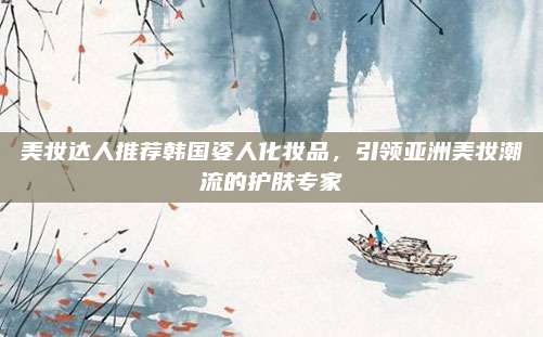 美妆达人推荐韩国姿人化妆品,引领亚洲美妆潮流的护肤专家