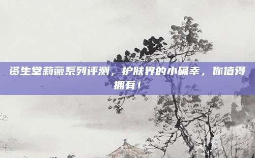 资生堂莉薇系列评测,护肤界的小确幸,你值得拥有!