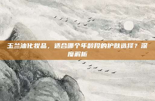 玉兰油化妆品,适合哪个年龄段的护肤选择?深度解析