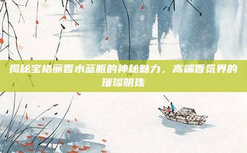 揭秘宝格丽香水蓝瓶的神秘魅力,高端香氛界的璀璨明珠