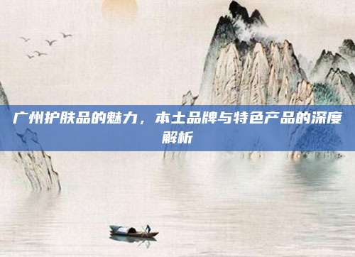 广州护肤品的魅力，本土品牌与特色产品的深度解析