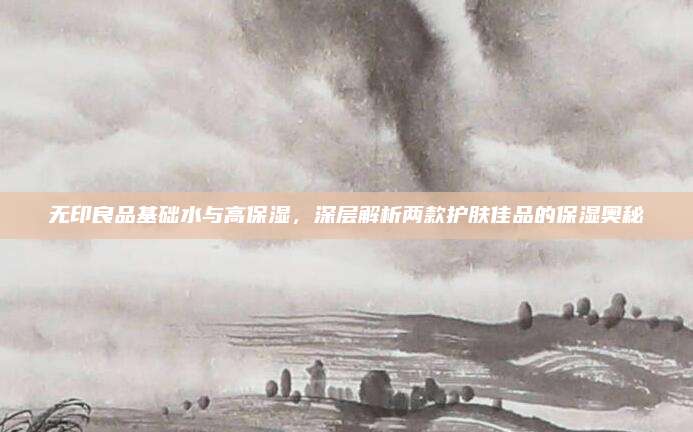 无印良品基础水与高保湿，深层解析两款护肤佳品的保湿奥秘
