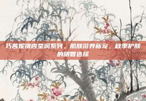 巧茜妮银杏莹润系列，肌肤滋养新宠，秋季护肤的明智选择