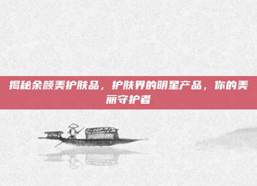 揭秘余颜美护肤品,护肤界的明星产品,你的美丽守护者