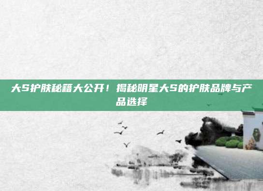 大S护肤秘籍大公开!揭秘明星大S的护肤品牌与产品选择