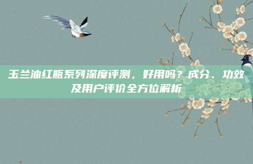 玉兰油红瓶系列深度评测,好用吗?成分、功效及用户评价全方位解析