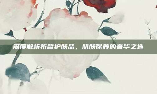 深度解析折皙护肤品，肌肤保养的奢华之选