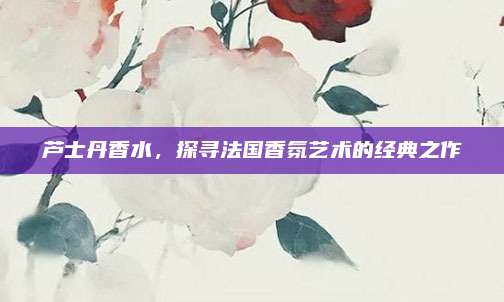 芦士丹香水,探寻法国香氛艺术的经典之作